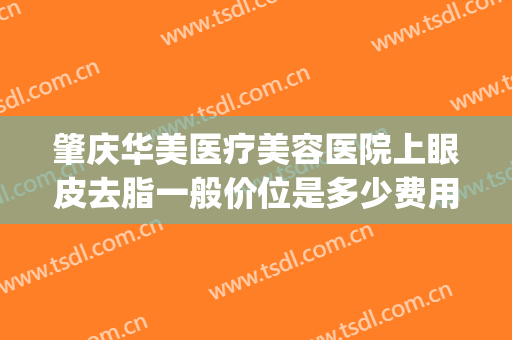 肇庆华美医疗美容医院上眼皮去脂一般价位是多少费用?贵不贵?(肇庆华美整形美容医院官网)