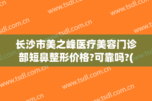 长沙市美之峰医疗美容门诊部短鼻整形价格?可靠吗?(长沙整形医疗美容医院)