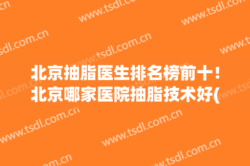 北京抽脂医生排名榜前十！北京哪家医院抽脂技术好(北京正规医院抽脂谁做得好)