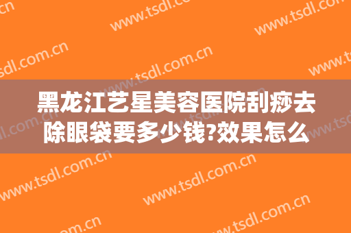 黑龙江艺星美容医院刮痧去除眼袋要多少钱?效果怎么样?(艺星医疗美容医院祛斑怎么样)