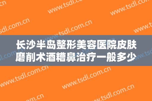 长沙半岛整形美容医院皮肤磨削术酒糟鼻治疗一般多少钱?多长时间恢复?