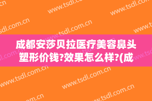 成都安莎贝拉医疗美容鼻头塑形价钱?效果怎么样?(成都安莎贝拉美容整形医院怎么样)