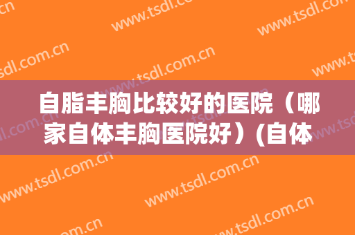 自脂丰胸比较好的医院（哪家自体丰胸医院好）(自体脂肪丰胸三甲医院)