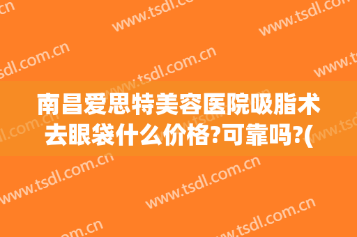 南昌爱思特美容医院吸脂术去眼袋什么价格?可靠吗?(南昌微创去眼袋)