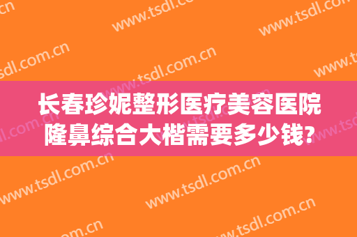 长春珍妮整形医疗美容医院隆鼻综合大楷需要多少钱?有哪些优势?(长春美奇整形医院做的怎么样?)