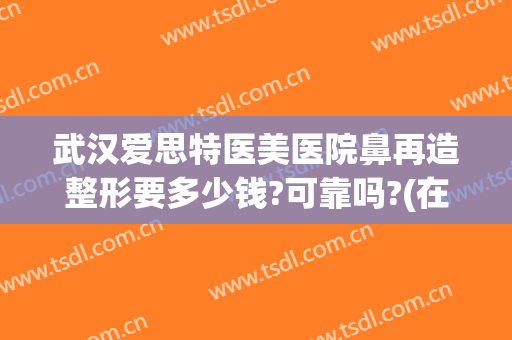 武汉爱思特医美医院鼻再造整形要多少钱?可靠吗?(在长沙做鼻综合多少钱用爱思特整形怎么样)