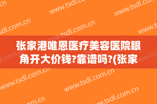 张家港唯恩医疗美容医院眼角开大价钱?靠谱吗?(张家港市唯恩医疗美容医院)