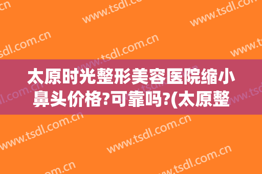 太原时光整形美容医院缩小鼻头价格?可靠吗?(太原整容整形医院)