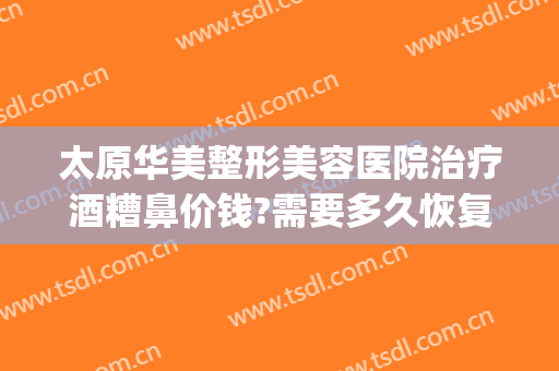 太原华美整形美容医院治疗酒糟鼻价钱?需要多久恢复?(太原华美整形美容医院价格)