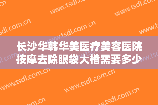 长沙华韩华美医疗美容医院按摩去除眼袋大楷需要多少费用?效果怎么样?