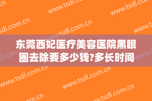 东莞西妃医疗美容医院黑眼圈去除要多少钱?多长时间恢复?(东莞西妃整形医院医生)