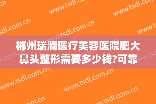 郴州瑞澜医疗美容医院肥大鼻头整形需要多少钱?可靠吗?(郴州瑞澜整形医院好不好)