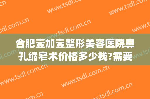 合肥壹加壹整形美容医院鼻孔缩窄术价格多少钱?需要多久恢复?(合肥鼻子整形手术价格)