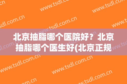 北京抽脂哪个医院好？北京抽脂哪个医生好(北京正规医院抽脂谁做得好)