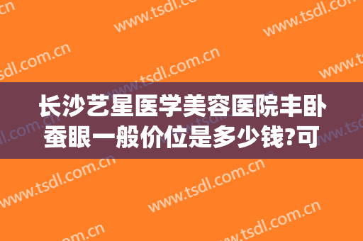 长沙艺星医学美容医院丰卧蚕眼一般价位是多少钱?可靠吗?(长沙艺星医学美容医院价格表)