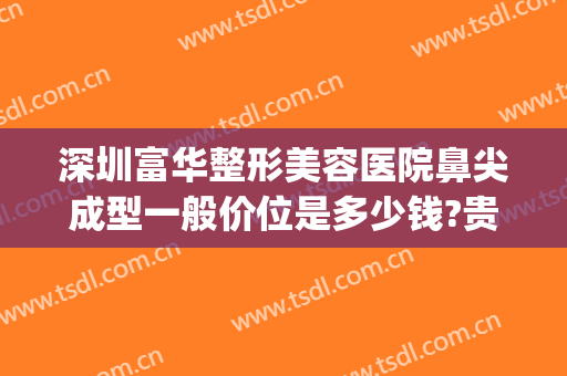 深圳富华整形美容医院鼻尖成型一般价位是多少钱?贵不贵?(鼻尖整形手术多少钱)