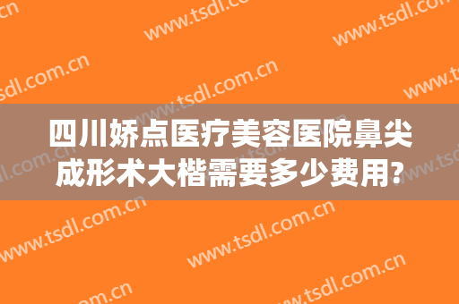 四川娇点医疗美容医院鼻尖成形术大楷需要多少费用?需要多久恢复?(四川娇点整容医院价格)