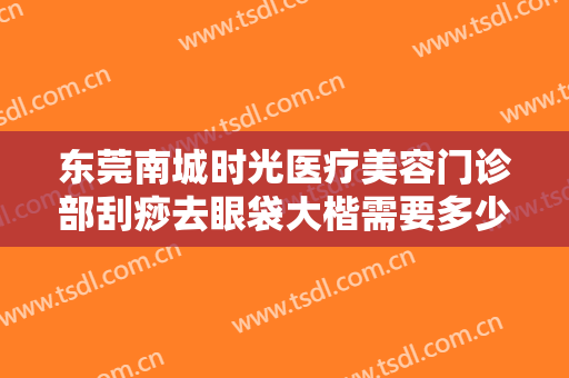 东莞南城时光医疗美容门诊部刮痧去眼袋大楷需要多少费用?可靠吗?
