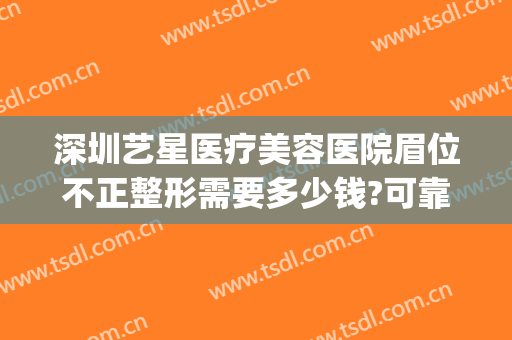 深圳艺星医疗美容医院眉位不正整形需要多少钱?可靠吗?(深圳艺星整形医院在哪里)