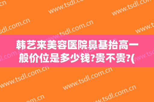 韩艺来美容医院鼻基抬高一般价位是多少钱?贵不贵?(韩式隆鼻大概费用)
