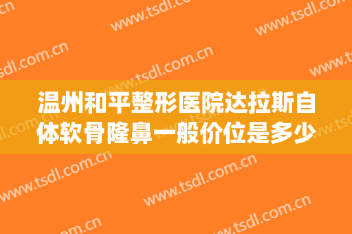 温州和平整形医院达拉斯自体软骨隆鼻一般价位是多少?怎么样?(温州和平整形医院整形)
