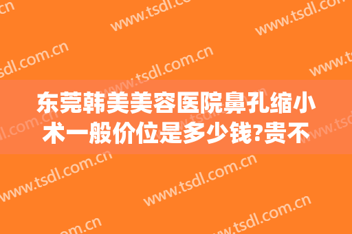 东莞韩美美容医院鼻孔缩小术一般价位是多少钱?贵不贵?(整鼻子鼻翼缩小多少钱)