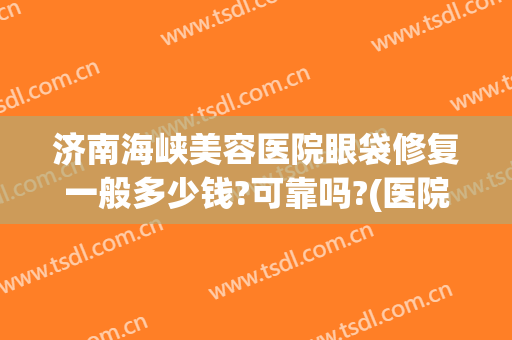济南海峡美容医院眼袋修复一般多少钱?可靠吗?(医院祛除眼袋多少钱)
