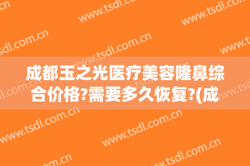 成都玉之光医疗美容隆鼻综合价格?需要多久恢复?(成都润美玉之光整形医院)