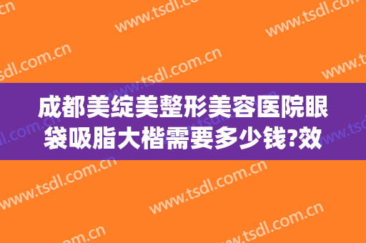 成都美绽美整形美容医院眼袋吸脂大楷需要多少钱?效果怎么样?(成都哪家美容院做眼袋手术多少钱)