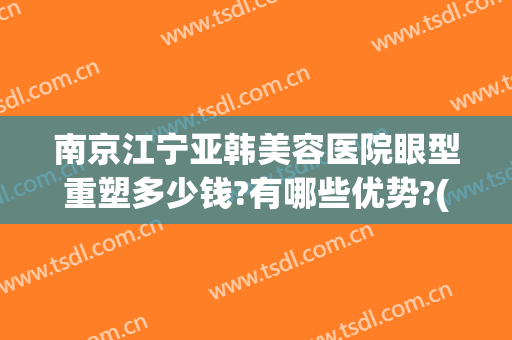 南京江宁亚韩美容医院眼型重塑多少钱?有哪些优势?(南京亚韩整形医院(旗舰店)案例)