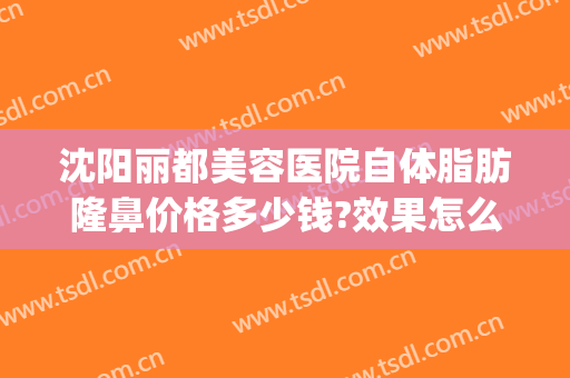 沈阳丽都美容医院自体脂肪隆鼻价格多少钱?效果怎么样?(丽都整形美容医院价格表)