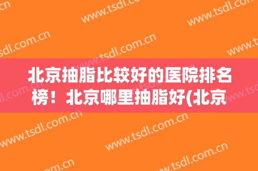 北京抽脂比较好的医院排名榜！北京哪里抽脂好(北京哪里抽脂最好)
