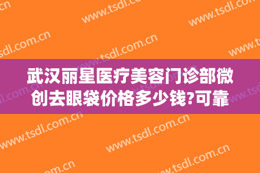 武汉丽星医疗美容门诊部微创去眼袋价格多少钱?可靠吗?(武汉不开刀去眼袋的美容医院)