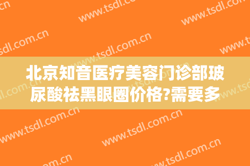 北京知音医疗美容门诊部玻尿酸祛黑眼圈价格?需要多久恢复?(玻尿酸去黑眼圈后多久看见效果)
