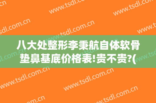 八大处整形李秉航自体软骨垫鼻基底价格表!贵不贵?(自体软骨垫鼻基底多少钱)