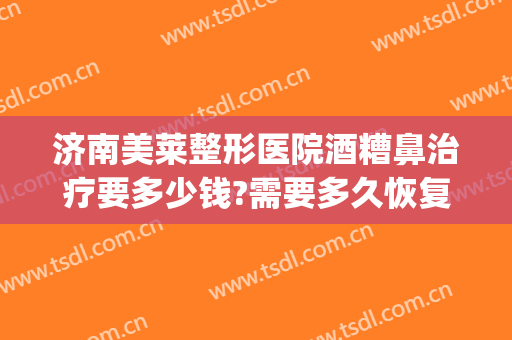 济南美莱整形医院酒糟鼻治疗要多少钱?需要多久恢复?(酒糟鼻修复手术多少钱)