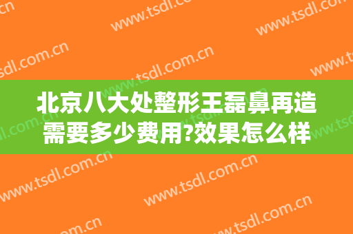 北京八大处整形王磊鼻再造需要多少费用?效果怎么样?(北京八大处鼻整形医生)