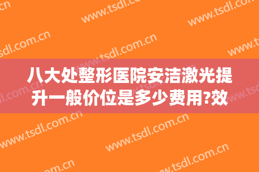 八大处整形医院安洁激光提升一般价位是多少费用?效果怎么样?(八大处医院激光美容中心)
