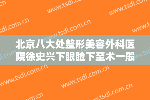 北京八大处整形美容外科医院徐史兴下眼睑下至术一般多少费用?可靠吗?