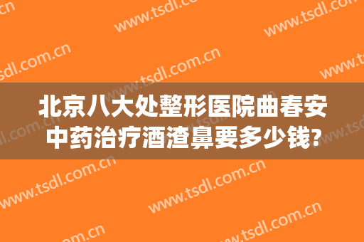 北京八大处整形医院曲春安中药治疗酒渣鼻要多少钱?靠谱吗?(北京治疗酒糟鼻的医院哪家比较好)