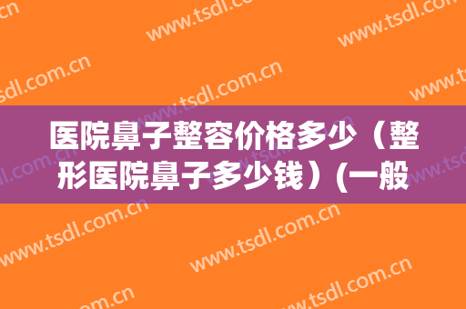医院鼻子整容价格多少（整形医院鼻子多少钱）(一般鼻子整形多少钱)