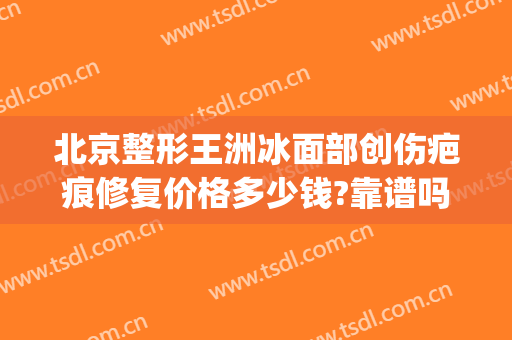 北京整形王洲冰面部创伤疤痕修复价格多少钱?靠谱吗?(王冰整形医生)