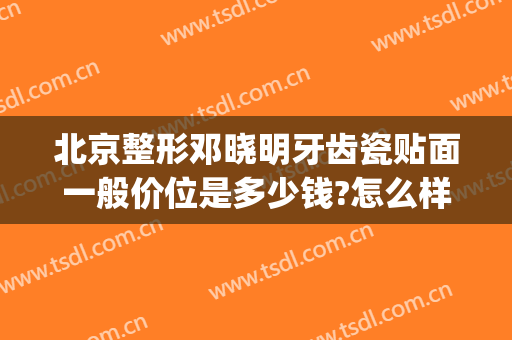 北京整形邓晓明牙齿瓷贴面一般价位是多少钱?怎么样?(牙齿贴面多少钱)