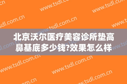 北京沃尔医疗美容诊所垫高鼻基底多少钱?效果怎么样?(北京沃尔鼻整形)