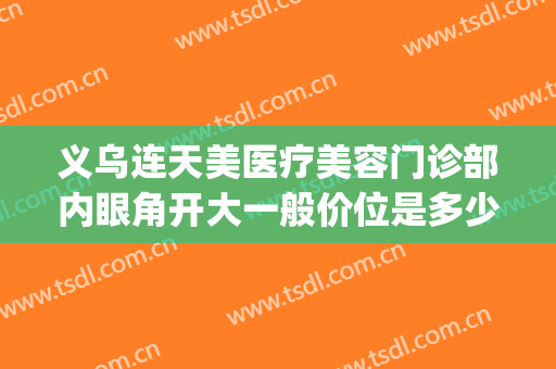 义乌连天美医疗美容门诊部内眼角开大一般价位是多少?可靠吗?(义乌市连天美医疗美容门诊有限公司)