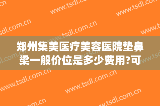 郑州集美医疗美容医院垫鼻梁一般价位是多少费用?可靠吗?(郑州鼻部整形医院)
