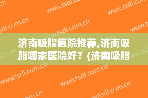 济南吸脂医院推荐,济南吸脂哪家医院好？(济南吸脂专家排名)