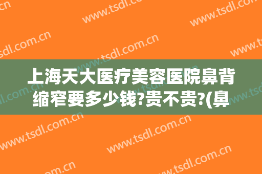 上海天大医疗美容医院鼻背缩窄要多少钱?贵不贵?(鼻骨宽大矫正多少钱)