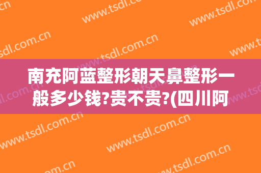 南充阿蓝整形朝天鼻整形一般多少钱?贵不贵?(四川阿蓝整形医院)