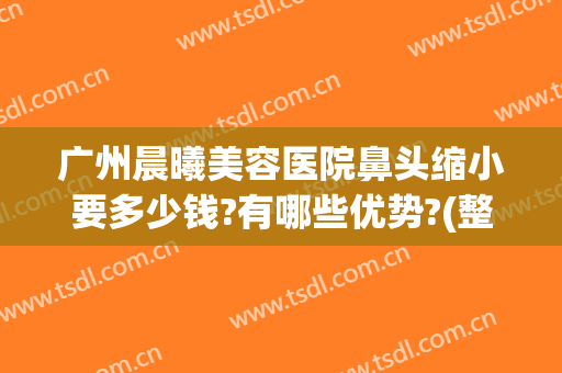 广州晨曦美容医院鼻头缩小要多少钱?有哪些优势?(整形医院缩小鼻翼需要多少钱)